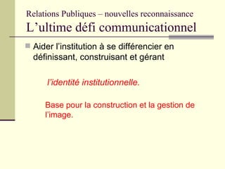Relations Publiques – nouvelles reconnaissance L’ultime défi communicationnel <ul><li>Aider l’institution à se différencie...