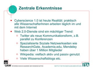 Zentrale Erkenntnisse Cyberscience 1.0 ist heute Realität: praktisch alle WissenschafterInnen arbeiten täglich im und mit dem Internet Web 2.0-Dienste sind ein mächtiger Trend: Twitter als neue Kommunikationsform, z.B. parallel zu Konferenzen Spezialisierte Soziale Netzwerkseiten wie ResearchGate, Academia.edu, Mendeley haben über 1 Million Mitglieder Wikipedia: vielfach aktiv und passiv genutzt Viele Wissenschaftsblogs etc. 