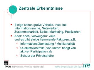 Zentrale Erkenntnisse Einige sehen große Vorteile, insb. bei Informationssuche, Netzwerken, Zusammenarbeit, Selbst-Marketing, Publizieren Aber: noch „verweigern“ viele  und es gibt einige hemmende Faktoren, z.B. Informationsüberlastung / Multikanalität Qualitätskontrolle „von unten“ hängt von aktiver Partizipation ab Schutz der Privatsphäre 