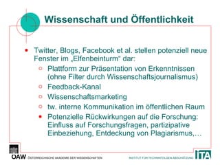 Wissenschaft und Öffentlichkeit Twitter, Blogs, Facebook et al. stellen potenziell neue Fenster im „Elfenbeinturm“ dar: Plattform zur Präsentation von Erkenntnissen (ohne Filter durch Wissenschaftsjournalismus) Feedback-Kanal Wissenschaftsmarketing tw. interne Kommunikation im öffentlichen Raum Potenzielle Rückwirkungen auf die Forschung: Einfluss auf Forschungsfragen, partizipative Einbeziehung, Entdeckung von Plagiarismus,… 