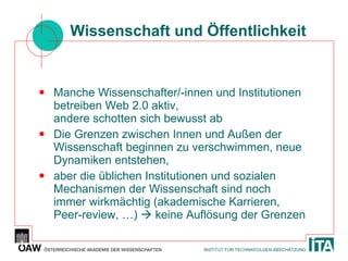 Wissenschaft und Öffentlichkeit Manche Wissenschafter/-innen und Institutionen betreiben Web 2.0 aktiv, andere schotten sich bewusst ab Die Grenzen zwischen Innen und Außen der Wissenschaft beginnen zu verschwimmen, neue Dynamiken entstehen, aber die üblichen Institutionen und sozialen Mechanismen der Wissenschaft sind noch immer wirkmächtig (akademische Karrieren, Peer-review, …)    keine Auflösung der Grenzen 