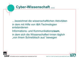 Cyber-Wissenschaft .... … bezeichnet die wissenschaftlichen Aktivitäten in dem mit Hilfe von I&K-Technologien entstandenen Informations- und Kommunikations raum , in dem sich die Wissenschafter/-innen täglich „von ihrem Schreibtisch aus“ bewegen 