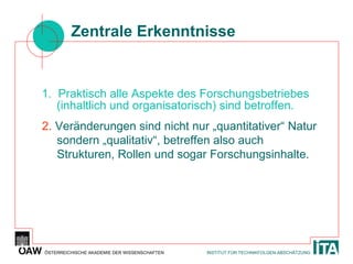 Zentrale Erkenntnisse 1.  Praktisch alle Aspekte des Forschungsbetriebes (inhaltlich und organisatorisch) sind betroffen. 2.  Veränderungen sind nicht nur „quantitativer“ Natur sondern „qualitativ“, betreffen also auch Strukturen, Rollen und sogar Forschungsinhalte. 
