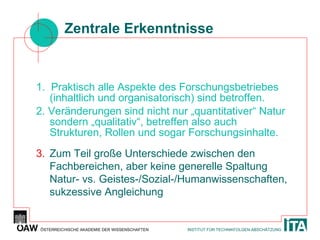 Zentrale Erkenntnisse 1.  Praktisch alle Aspekte des Forschungsbetriebes (inhaltlich und organisatorisch) sind betroffen. 2. Veränderungen sind nicht nur „quantitativer“ Natur sondern „qualitativ“, betreffen also auch Strukturen, Rollen und sogar Forschungsinhalte. 3. Zum Teil große Unterschiede zwischen den Fachbereichen, aber keine generelle Spaltung Natur- vs. Geistes-/Sozial-/Humanwissenschaften, sukzessive Angleichung  