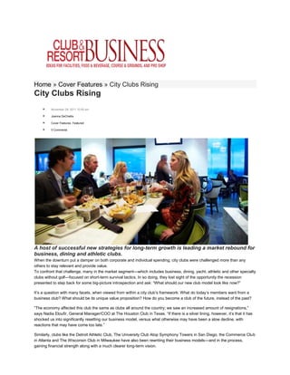 Home » Cover Features » City Clubs Rising
City Clubs Rising
        November 29, 2011 10:00 am

        Joanna DeChellis

        Cover Features, Featured

        0 Comments




A host of successful new strategies for long-term growth is leading a market rebound for
business, dining and athletic clubs.
When the downturn put a damper on both corporate and individual spending, city clubs were challenged more than any
others to stay relevant and provide value.
To confront that challenge, many in the market segment—which includes business, dining, yacht, athletic and other specialty
clubs without golf—focused on short-term survival tactics. In so doing, they lost sight of the opportunity the recession
presented to step back for some big-picture introspection and ask: “What should our new club model look like now?”

It’s a question with many facets, when viewed from within a city club’s framework: What do today’s members want from a
business club? What should be its unique value proposition? How do you become a club of the future, instead of the past?

“The economy affected this club the same as clubs all around the country; we saw an increased amount of resignations,”
says Nadia Eloufir, General Manager/COO at The Houston Club in Texas. “If there is a silver lining, however, it’s that it has
shocked us into significantly resetting our business model, versus what otherwise may have been a slow decline, with
reactions that may have come too late.”

Similarly, clubs like the Detroit Athletic Club, The University Club Atop Symphony Towers in San Diego, the Commerce Club
in Atlanta and The Wisconsin Club in Milwaukee have also been rewriting their business models—and in the process,
gaining financial strength along with a much clearer long-term vision.
 
