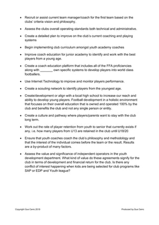 Copyright Gus Cerro 2019 Produced by Gus Cerro
• Recruit or assist current team manager/coach for the first team based on the
clubs’ criteria vision and philosophy.
• Assess the clubs overall operating standards both technical and administrative.
• Create a detailed plan to improve on the club’s current coaching and playing
systems
• Begin implementing club curriculum amongst youth academy coaches
• Improve coach education for junior academy to identify and work with the best
players from a young age.
• Create a coach education platform that includes all of the FFA proficiencies
along with _______ own specific systems to develop players into world class
footballers.
• Use Internet Technology to improve and monitor players performance.
• Create a scouting network to identify players from the youngest age.
• Create/development or align with a local high school to increase our reach and
ability to develop young players. Football development in a holistic environment
that focuses on their overall education that is owned and operated 100% by the
club and benefits the club and not any single person or entity.
• Create a culture and pathway where players/parents want to stay with the club
long term.
• Work out the rate of player retention from youth to senior that currently exists if
any. i.e. how many players from U13 are retained in the club until U18/20
• Ensure that youth coaches coach the club’s philosophy and methodology and
that the interest of the individual comes before the team or the result. Results
are a by-product of many factors.
• Assess the value and significance of independent operators in the youth
development department. What kind of value do these agreements signify for the
club in terms of development and financial return for the club. Is there any
conflict of interest happening when kids are being selected for club programs like
SAP or EDP and Youth league?
 