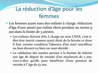 La réduction d’âge pour les
femmes
 Les femmes ayant eues des enfants à charge: réduction
d’âge d’une année par enfant élevé pendant au moins 9
ans dans la limite de 3 années.
 Les enfants doivent être à charge au sens CNAS, c’est-à-
dire être inscrit comme ayant droit de la femme et donc
il faut comme condition l’absence d’un mari travailleur
ou bien divorcé ou bien un mari décédé .
 La validation des années permet à la femme de réduire
son âge de départ de retraite d’un maximum de 3 ans,
c’est-à-dire qu’elle peut bénéficier d’une pension de
retraite à l’ âge de 52 ans.
 