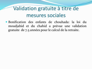 Validation gratuite à titre de
mesures sociales
 Bonification des enfants de chouhada: la loi du
moudjahid et du chahid a prévue une validation
gratuite de 7.5 années pour le calcul de la retraite.
 