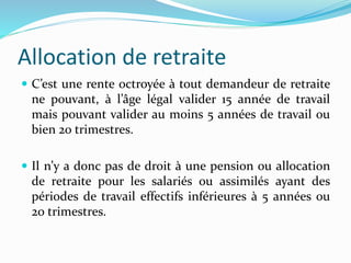 Allocation de retraite
 C’est une rente octroyée à tout demandeur de retraite
ne pouvant, à l’âge légal valider 15 année de travail
mais pouvant valider au moins 5 années de travail ou
bien 20 trimestres.
 Il n’y a donc pas de droit à une pension ou allocation
de retraite pour les salariés ou assimilés ayant des
périodes de travail effectifs inférieures à 5 années ou
20 trimestres.
 