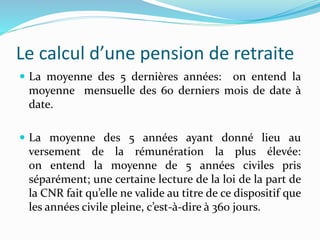 Le calcul d’une pension de retraite
 La moyenne des 5 dernières années: on entend la
moyenne mensuelle des 60 derniers mois de date à
date.
 La moyenne des 5 années ayant donné lieu au
versement de la rémunération la plus élevée:
on entend la moyenne de 5 années civiles pris
séparément; une certaine lecture de la loi de la part de
la CNR fait qu’elle ne valide au titre de ce dispositif que
les années civile pleine, c’est-à-dire à 360 jours.
 