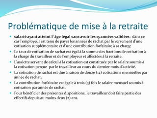 Problématique de mise à la retraite
 salarié ayant atteint l’ âge légal sans avoir les 15 années validées: dans ce
cas l’employeur est tenu de payer les années de rachat par le versement d’une
cotisation supplémentaire et d’une contribution forfaitaire à sa charge
 Le taux de cotisation de rachat est égal à la somme des fractions de cotisation à
la charge du travailleur et de l'employeur et affectées à la retraite.
 L'assiette servant de calcul à la cotisation est constituée par le salaire soumis à
la cotisation perçue par le travailleur au cours du dernier mois d'activité.
 La cotisation de rachat est due à raison de douze (12) cotisations mensuelles par
année de rachat.
 La contribution forfaitaire est égale à trois (3) fois le salaire mensuel soumis à
cotisation par année de rachat.
 Pour bénéficier des présentes dispositions, le travailleur doit faire partie des
effectifs depuis au moins deux (2) ans.
 