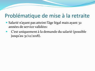 Problématique de mise à la retraite
 Salarié n’ayant pas atteint l’âge légal mais ayant 32
années de service validées:
 C’est uniquement à la demande du salarié (possible
jusqu’au 31/12/2018).
 