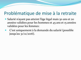Problématique de mise à la retraite
 Salarié n’ayant pas atteint l’âge légal mais 50 ans et 20
années validées pour les hommes et 45 ans et 15 années
validées pour les femmes:
 C’est uniquement à la demande du salarié (possible
jusqu’au 31/12/2016).
 