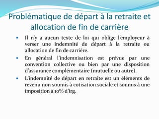 Problématique de départ à la retraite et
allocation de fin de carrière
 Il n’y a aucun texte de loi qui oblige l’employeur à
verser une indemnité de départ à la retraite ou
allocation de fin de carrière.
 En général l’indemnisation est prévue par une
convention collective ou bien par une disposition
d’assurance complémentaire (mutuelle ou autre).
 L’indemnité de départ en retraite est un éléments de
revenu non soumis à cotisation sociale et soumis à une
imposition à 10% d’irg.
 