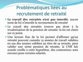 Problématiques liées au
recrutement de retraité
 Le travail des retraités n’est pas interdit: aucun
texte de loi n’interdit le recrutement de retraité
 Le travail des retraités n’ouvre pas droit à la
revalorisation de la pension de retraite: la loi est claire
sur ce point.
 Une lecture fine de la loi permet d’affirmer qu’un
retraité pouvant cumuler 15 années de travail validées
en sus des années validées au titre de sa retraite, peut
valider une 2éme pension de retraite, la CNR fait
sourde oreille à cette hypothèse, des contentieux sont
encours pour certains salariés.
 