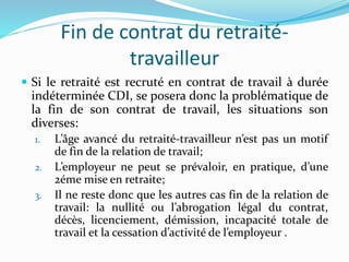 Fin de contrat du retraité-
travailleur
 Si le retraité est recruté en contrat de travail à durée
indéterminée CDI, se posera donc la problématique de
la fin de son contrat de travail, les situations son
diverses:
1. L’âge avancé du retraité-travailleur n’est pas un motif
de fin de la relation de travail;
2. L’employeur ne peut se prévaloir, en pratique, d’une
2éme mise en retraite;
3. Il ne reste donc que les autres cas fin de la relation de
travail: la nullité ou l’abrogation légal du contrat,
décès, licenciement, démission, incapacité totale de
travail et la cessation d’activité de l’employeur .
 