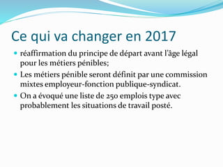 Ce qui va changer en 2017
 réaffirmation du principe de départ avant l’âge légal
pour les métiers pénibles;
 Les métiers pénible seront définit par une commission
mixtes employeur-fonction publique-syndicat.
 On a évoqué une liste de 250 emplois type avec
probablement les situations de travail posté.
 