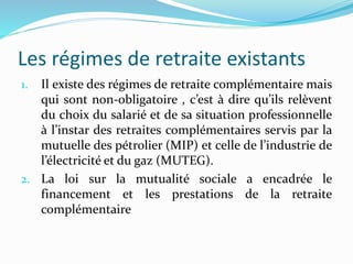 Les régimes de retraite existants
1. Il existe des régimes de retraite complémentaire mais
qui sont non-obligatoire , c’est à dire qu’ils relèvent
du choix du salarié et de sa situation professionnelle
à l’instar des retraites complémentaires servis par la
mutuelle des pétrolier (MIP) et celle de l’industrie de
l’électricité et du gaz (MUTEG).
2. La loi sur la mutualité sociale a encadrée le
financement et les prestations de la retraite
complémentaire
 