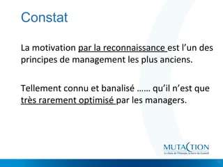 Cliquez et modifiez le titre
• Modifiez les styles du texte du masque
– Deuxième niveau
• Troisième niveau
– Quatrième niveau
» Cinquième niveau
Constat
La motivation par la reconnaissance est l’un des
principes de management les plus anciens.
Tellement connu et banalisé …… qu’il n’est que
très rarement optimisé par les managers.
10
 
