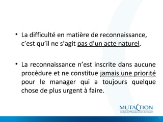 Cliquez et modifiez le titre
• Modifiez les styles du texte du masque
– Deuxième niveau
• Troisième niveau
– Quatrième niveau
» Cinquième niveau
• La difficulté en matière de reconnaissance,
c’est qu’il ne s’agit pas d’un acte naturel.
• La reconnaissance n’est inscrite dans aucune
procédure et ne constitue jamais une priorité
pour le manager qui a toujours quelque
chose de plus urgent à faire.
16
 