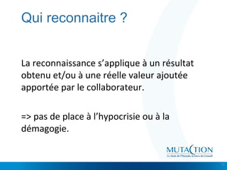 Cliquez et modifiez le titre
• Modifiez les styles du texte du masque
– Deuxième niveau
• Troisième niveau
– Quatrième niveau
» Cinquième niveau
Qui reconnaitre ?
La reconnaissance s’applique à un résultat
obtenu et/ou à une réelle valeur ajoutée
apportée par le collaborateur.
=> pas de place à l’hypocrisie ou à la
démagogie.
19
 