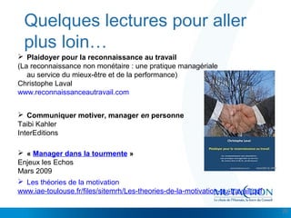 Cliquez et modifiez le titre
• Modifiez les styles du texte du masque
– Deuxième niveau
• Troisième niveau
– Quatrième niveau
» Cinquième niveau
Quelques lectures pour aller
plus loin…
28
 Plaidoyer pour la reconnaissance au travail
(La reconnaissance non monétaire : une pratique managériale
au service du mieux-être et de la performance)
Christophe Laval
www.reconnaissanceautravail.com
 « Manager dans la tourmente »
Enjeux les Echos
Mars 2009
 Communiquer motiver, manager en personne
Taibi Kahler
InterEditions
 Les théories de la motivation
www.iae-toulouse.fr/files/sitemrh/Les-theories-de-la-motivation-au-travail.pdf
 