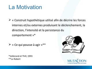Cliquez et modifiez le titre
• Modifiez les styles du texte du masque
– Deuxième niveau
• Troisième niveau
– Quatrième niveau
» Cinquième niveau
La Motivation
 « Construit hypothétique utilisé afin de décrire les forces
internes et/ou externes produisant le déclenchement, la
direction, l’intensité et la persistance du
comportement »*
 « Ce qui pousse à agir »**
*Vallerand et Thill, 1993
**Le Robert
3
 