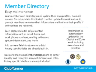 ClubRunner
Member Directory
Printable Directories
Build and customize your own printable directories easily. The directories
are generated and formatted for you in Microsoft Word, PDF or ready to
print by any member.
Each profile contains
both standard contact
information, plus
custom fields you can
define
1-877-4MY-CLUBClubRunner 1-877-469-2582
 