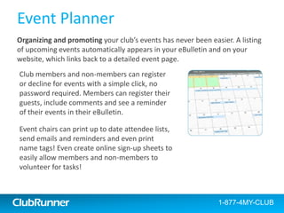 ClubRunner
Contacts
Assign groups to manage your
contacts; separate by friends,
prospective members, bulletin
subscribers, sponsors and
more.
Segment and create different
distribution lists to send
customized emails and event
invitations.
Import contacts in bulk & even
export contacts to excel!
1-877-4MY-CLUBClubRunner 1-877-469-2582
List
 