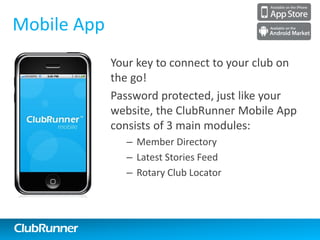 ClubRunner
Online Payment & eCommerce
Allows for online payments by integrating credit
card payments safely and securely into your site
• Integrated with the Dues & Billing Module and
MyEventRunner™
– Choose when and where to allow payments
– Use the Virtual Terminal
• All funds are deposited into your bank account
immediately
• Generate reports linking payment transactions
to members and events
– See exactly who has paid and how much
immediately
• Collect donations with the option to setup
recurring donations
1-877-4MY-CLUBClubRunner 1-877-469-2582
 