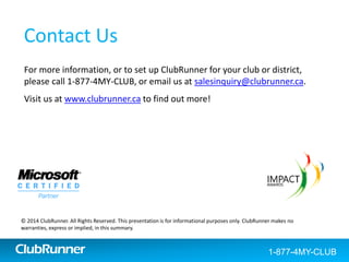 ClubRunner
Testimonials
Don’t take our word for it! Read all about what current users are saying
about ClubRunner.
Click here to our Google reviews
(Internet connection required)
“ClubRunner is making
my life so much easier as
Club President.”
George R. (Peterborough, ON)
“ClubRunner gets the
information and tools
right to our member’s
fingertips.
Communication is easier
than before. It is a big
time saver – flexible and
easy to use yet powerful.”
Justin R. (St. Martin)
"ClubRunner is fantastic... we
struggled for years to get "on-line"
and what you have engineered
makes it so easy for us to
communicate with members as
well as with our local community.
Well done!"
Bob A. (North Delta, BC)
“Just wanted to let you know
how much our club likes
ClubRunner. It has revolutionized
the way that we attract
prospects and communicate with
current members. Since we
launched the website, every
weekly speaker and every guest
has mentioned that our website
is really good. Thanks to
ClubRunner!”
Scott L. (Boston, MA)
1-877-4MY-CLUBClubRunner 1-877-469-2582
 