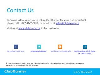 ClubRunner
Contact Us
For more information, or to set up ClubRunner for your club or district,
please call 1-877-4MY-CLUB, or email us at sales@clubrunner.ca.
Visit us at www.clubrunner.ca to find out more!
© 2016 ClubRunner. All Rights Reserved. This presentation is for informational purposes only. ClubRunner makes no
warranties, express or implied, in this summary.
1-877-4MY-CLUBClubRunner 1-877-469-2582
facebook.com/clubrunner twitter.com/clubrunner iloveclubrunner.blogspot.com ClubRunner Beta & Early Access
Participants Group
 