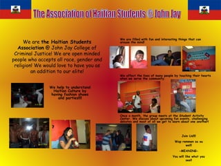We are  the Haitian Students Association  @ John Jay College of Criminal Justice! We are open minded people who accepts all race, gender and religion! We would love to have you as an addition to our elite! We are filled with fun and interesting things that can arouse the mind!   We affect the lives of many people by touching their hearts when we serve the community.  Once a month, the group meets at the Student Activity Center. We discuss about upcoming fun events, challenging debates and most of all we get to learn about one another! The Association of Haitian Students @ John Jay We help to understand Haitian Culture by having fashion shows and parties!!!! Join Us!!!! Wap remmen sa ou we!!! -MEANING- You will like what you see!! 
