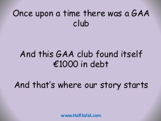 Once upon a time there was a GAA 
club 
And this GAA club found itself 
€1000 in debt 
And that’s where our story starts 
www.HalfSolid.com 
 