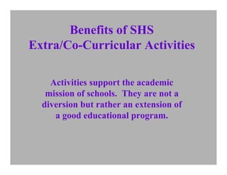 Benefits of SHS
Extra/Co-Curricular Activities

    Activities support the academic
   mission of schools. They are not a
  diversion but rather an extension of
     a good educational program.
 