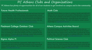 PC Athens Clubs and Organizations
PC Athens has plenty of opportunities for all of our students to get involved on campus and in the community.

Future Health Professionals                                                Math Club
 This brand new club is just getting off the ground and needs your input    The Math Club of Athens is an open to students, faculty, and staff at PC
 and participation. Some of the possible upcoming activities include:       Athens who are interested in the wonders of Mathematics. As there is
 brown bag lunches with current health professionals, nursing home or       no Math major available on the Athens Campus, this club is open to
 hospice visitations, study groups, and involvement in the health fair.     anyone interested in Mathematics, especially those who want to be
 If any of that sounds like your kind of thing, get in contact with club    future Mathematics teachers. For more information, contact advisor
 president Amanda Ford at aford0805@lions.piedmont.edu.                     Frank Edge at edge@piedmont.edu.


Piedmont College Outdoor Club                                              Athens Campus Activities Board
The Outdoor Club focuses on events that are environmental and              The Athens Campus Activities Board is a club of students who are
recreational in nature (hiking, camping, �ishing, rock climbing, etc.).    passionate about Piedmont Athens. They plan events for the student
They are looking for a few good students who have a passion for the        body, they work on campus issues, and they help coordinate the events
great outdoors! If you’re up for the challenge, contact club president     of other clubs. If you like having fun, or making a difference – this club
Tyler Bridwell at tbridwell0830@lions.piedmont.edu.                        is for you! To learn more, contact ainnes@piedmont.edu.

Sigma Alpha Pi                                                             Political Science Club
The campuses own leadership organization, Alpha Sigma Pi is by             Anyone who is interested in Political Science can join this club led by
invitation only and involves leadership training, success networking       advisor Tony Frye. Each semester the club takes a trip to watch the law
teams, and live speakers. For more information on Alpha Sigma Pi,          in action and members are encouraged to participate in club meetings.
contact ainnes@piedmont.edu.                                               For more information, contact tfrye@piedmont.edu.
 