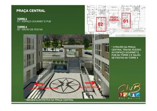 PRAÇA CENTRAL
                                                                 PRAÇA
TORRE 2
                                                                CENTRAL
01 – ESPAÇO GOURMET E PUB                                                 01
TORRE 4
                                                           02
02 – SALÃO DE FESTAS




                                                                 * ATRAVÉS DA PRAÇA
                                                                   ATRAVÉ     PRAÇ
                                                                 CENTRAL TEM-SE ACESSO
                                                                          TEM-
                                                                 AO ESPAÇO GOURMET E
                                                                     ESPAÇ
                                                                 PUB NA TORRE 2 E SALÃO
                                                                 DE FESTAS NA TORRE 4




         ESPAÇO GOURMET E PUB                 SALÃO DE FESTAS




      * IMAGEM ILUSTRATIVA DA PRAÇA CENTRAL
                              PRAÇ
 