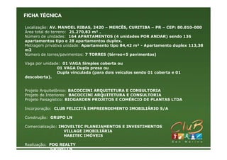 FICHA TÉCNICA

Localização: AV. MANOEL RIBAS, 2420 – MERCÊS, CURITIBA – PR – CEP: 80.810-000
Área total do terreno: 21.270,83 m² .
Número de unidades: 164 APARTAMENTOS (4 unidades POR ANDAR) sendo 136
apartamentos tipo e 28 apartamentos duplex.
Metragem privativa unidade: Apartamento tipo 84,42 m² - Apartamento duplex 113,38
m2
Número de torres/pavimentos: 7 TORRES (térreo+5 pavimentos)

Vaga por unidade: 01 VAGA Simples coberta ou
               01 VAGA Dupla presa ou
               Dupla vinculada (para dois veículos sendo 01 coberta e 01
descoberta).


Projeto Arquitetônico: BACOCCINI ARQUITETURA E CONSULTORIA
Projeto de Interiores: BACOCCINI ARQUITETURA E CONSULTORIA
Projeto Paisagístico: BIOGARDEN PROJETOS E COMÉRCIO DE PLANTAS LTDA

Incorporação: CLUB FELICITÁ EMPREENDIMENTO IMOBILIÁRIO S/A

Construção: GRUPO LN

Comercialização: IMOVELTEC PLANEJAMENTOS E INVESTIMENTOS
                   VILLAGE IMOBILIÁRIA
                   HABITEC IMÓVEIS

Realização: PDG REALTY
            GRUPO LN
 