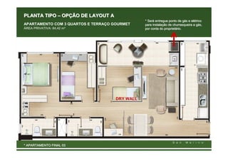 PLANTA TIPO – OPÇÃO DE LAYOUT A
                                                * Será entregue ponto de gás e elétrico
                                                  Será                     gá  elé
APARTAMENTO COM 3 QUARTOS E TERRAÇO GOURMET     para instalação de churrasqueira a gás,
                                                     instalaç                      gá
ÁREA PRIVATIVA: 84,42 m²                        por conta do proprietário.
                                                              proprietá




                                     DRY WALL




* APARTAMENTO FINAL 03
 