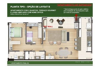 *APARTAMENTO DE EXPOSIÇÃO*
PLANTA TIPO – OPÇÃO DE LAYOUT B
                                                 * Será entregue ponto de gás e elétrico
                                                   Será                     gá  elé
APARTAMENTO COM 2 QUARTOS, TERRAÇO GOURMET       para instalação de churrasqueira a gás,
                                                      instalaç                      gá
E LIVING AMPLIADO COM HOME OFFICE                por conta do proprietário.
                                                               proprietá
ÁREA PRIVATIVA: 84,42 m²




                              DRY WALL




* APARTAMENTO FINAL 03
 