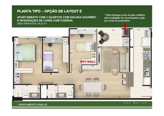 PLANTA TIPO – OPÇÃO DE LAYOUT E
                                               * Será entregue ponto de gás e elétrico
                                                 Será                     gá  elé
APARTAMENTO COM 3 QUARTOS COM SACADA GOURMET   para instalação de churrasqueira a gás,
                                                    instalaç                      gá
E INTEGRAÇÃO DE LIVING COM COZINHA             por conta do proprietário.
                                                             proprietá
ÁREA PRIVATIVA: 84,42 m²




                                  DRY WALL




* APARTAMENTO FINAL 03
 