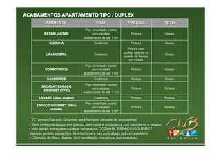 ACABAMENTOS APARTAMENTO TIPO / DUPLEX
          AMBIENTE                      PISO                PAREDE                TETO
                                 Piso cimentado pronto
         ESTAR/JANTAR                 para receber            Pintura             Gesso
                                acabamento de até 1 cm
            COZINHA                    Cerâmica               Pintura             Gesso
                                                            Pintura com
                                                         azulejo apenas na
          LAVANDERIA                   Cerâmica                                   Gesso
                                                         parede do tanque
                                                             h= 120cm
                                 Piso cimentado pronto
          DORMITÓRIOS
          DORMITÓ                     para receber            Pintura             Gesso
                                acabamento de até 1 cm
           BANHEIROS                   Cerâmica               Azulejo             Gesso
                                 Piso cimentado pronto
        SACADA/TERRAÇO
        SACADA/TERRAÇ
                                      para receber            Pintura             Pintura
         GOURMET (TIPO)
                                acabamento de até 1 cm
      LAVABO (ático duplex)
             (á                        Cerâmica               Pintura             Pintura
                                 Piso cimentado pronto
     ESPAÇO GOURMET (ático
     ESPAÇ          (á
                                      para receber            Pintura             Pintura
            duplex)
                                acabamento de até 1 cm

 • O Terraço/Sacada Gourmet será fechado através de esquadrias;
 • Será entregue tampo em granito com cuba e misturador nos banheiros e lavabo.
 • Não serão entregues cubas e tampos na COZINHA, ESPAÇO GOURMET,
 visando projeto específico de interiores a ser contratado pelo proprietário.
 • O lavabo do ático duplex terá ventilação mecânica, por exaustão.
 