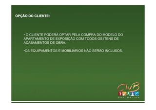 OPÇÃO DO CLIENTE:




    • O CLIENTE PODERÁ OPTAR PELA COMPRA DO MODELO DO
    APARTAMENTO DE EXPOSIÇÃO COM TODOS OS ITENS DE
    ACABAMENTOS DE OBRA.

    •OS EQUIPAMENTOS E MOBILIÁRIOS NÃO SERÃO INCLUSOS.
 