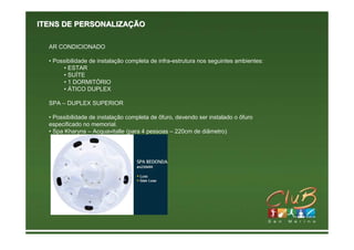 ITENS DE PERSONALIZAÇÃO

  AR CONDICIONADO

  • Possibilidade de instalação completa de infra-estrutura nos seguintes ambientes:
       • ESTAR
       • SUÍTE
       • 1 DORMITÓRIO
       • ÁTICO DUPLEX

  SPA – DUPLEX SUPERIOR

  • Possibilidade de instalação completa de ôfuro, devendo ser instalado o ôfuro
  especificado no memorial.
  • Spa Kharyns – Acquavitalle (para 4 pessoas – 220cm de diâmetro)
 