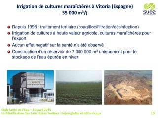 Depuis 1996 : traitement tertiaire (coag/floc/filtration/désinfection)
Irrigation de cultures à haute valeur agricole, cultures maraîchères pour
l’export
Aucun effet négatif sur la santé n’a été observé
Construction d’un réservoir de 7 000 000 m3 uniquement pour le
stockage de l’eau épurée en hiver
Irrigation de cultures maraîchères à Vitoria (Espagne)
35 000 m3/j
15
Club Santé de l’Eau – 10 avril 2015
La Réutilisation des Eaux Usées Traitées : Enjeu global et défis locaux
 