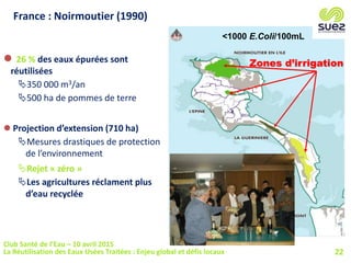 France : Noirmoutier (1990)
Zones d’irrigation
<1000 E.Coli/100mL
 26 % des eaux épurées sont
réutilisées
350 000 m3/an
500 ha de pommes de terre
 Projection d’extension (710 ha)
Mesures drastiques de protection
de l’environnement
Rejet « zéro »
Les agricultures réclament plus
d’eau recyclée
22
Club Santé de l’Eau – 10 avril 2015
La Réutilisation des Eaux Usées Traitées : Enjeu global et défis locaux
 