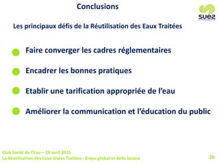 Club Santé de l’Eau – 10 avril 2015
La Réutilisation des Eaux Usées Traitées : Enjeu global et défis locaux 26
Conclusions
Les principaux défis de la Réutilisation des Eaux Traitées
Faire converger les cadres réglementaires
Encadrer les bonnes pratiques
Etablir une tarification appropriée de l’eau
Améliorer la communication et l’éducation du public
 