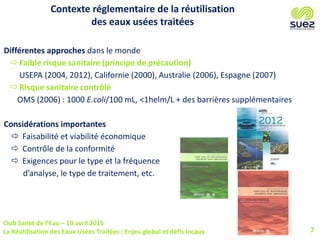 Club Santé de l’Eau – 10 avril 2015
La Réutilisation des Eaux Usées Traitées : Enjeu global et défis locaux 7
Contexte réglementaire de la réutilisation
des eaux usées traitées
Différentes approches dans le monde
 Faible risque sanitaire (principe de précaution)
USEPA (2004, 2012), Californie (2000), Australie (2006), Espagne (2007)
 Risque sanitaire contrôlé
OMS (2006) : 1000 E.coli/100 mL, <1helm/L + des barrières supplémentaires
Considérations importantes
 Faisabilité et viabilité économique
 Contrôle de la conformité
 Exigences pour le type et la fréquence
d’analyse, le type de traitement, etc.
 