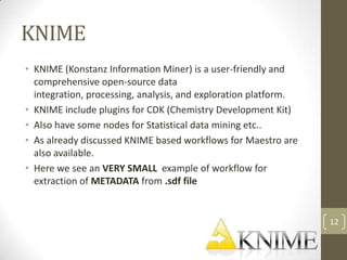 KNIME
• KNIME (Konstanz Information Miner) is a user-friendly and
  comprehensive open-source data
  integration, processing, analysis, and exploration platform.
• KNIME include plugins for CDK (Chemistry Development Kit)
• Also have some nodes for Statistical data mining etc..
• As already discussed KNIME based workflows for Maestro are
  also available.
• Here we see an VERY SMALL example of workflow for
  extraction of METADATA from .sdf file


                                                                 12
 
