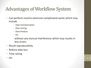 Advantages of Workflow System
• Can perform routine extensive complicated works which may
  include
       •   Data Transformation
       •   Data mining
       •   Data Analysis
       •   Etc.
        without any manual interference which may results in
        less errors.
•   Result reproducibility
•   Reduce data loss
•   Time saving
•   etc                                                        16
 